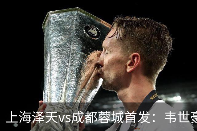 上海泽天vs成都蓉城首发：韦世豪、拜合拉木登场，帅惟浩替补