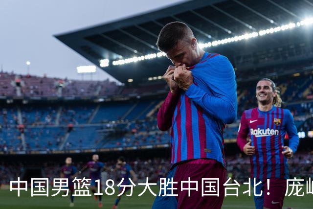 中国男篮18分大胜中国台北！庞峥麟11分，NBA中锋正负值-4惹争议