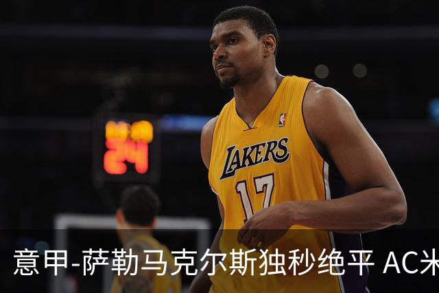 意甲-萨勒马克尔斯独秒绝平 AC米兰1-1战平罗马