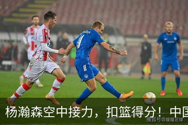 杨瀚森空中接力，扣篮得分！中国男篮半场领先荷兰4分，朱俊龙9分