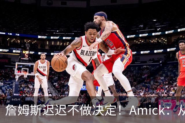 詹姆斯迟迟不做决定！Amick：从造势的角度来说 他的团队很高明