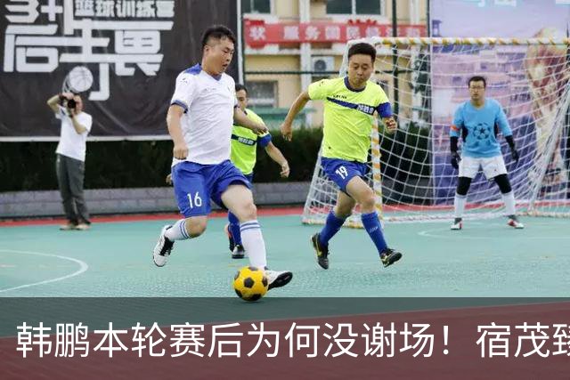韩鹏本轮赛后为何没谢场！宿茂臻首次给出答案，直言他心情很沮丧