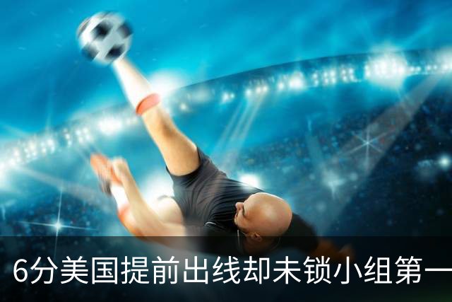 6分美国提前出线却未锁小组第一 极端情况下有可能第三